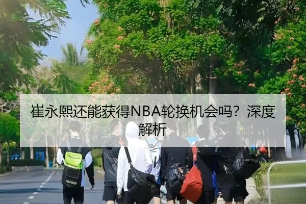 崔永熙还能获得NBA轮换机会吗？深度解析