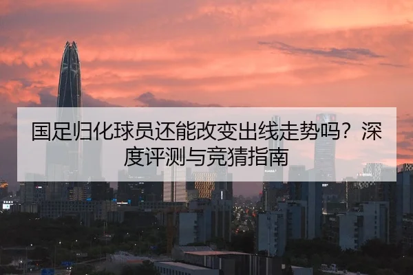 国足归化球员还能改变出线走势吗？深度评测与竞猜指南